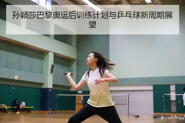 孙颖莎巴黎奥运后训练计划与乒乓球新周期展望